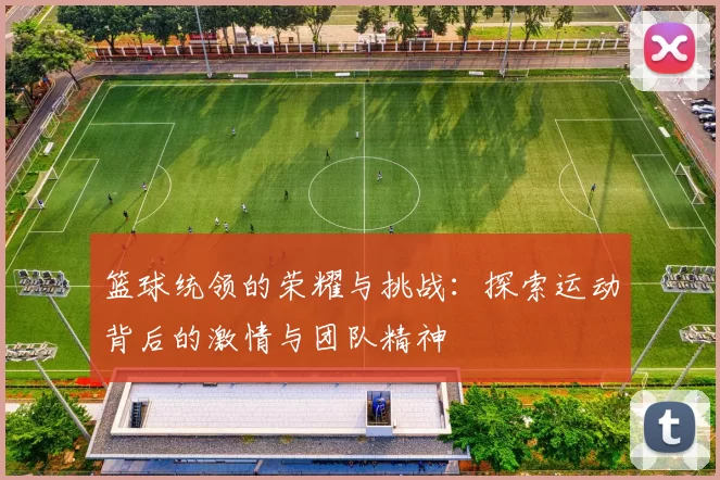 篮球统领的荣耀与挑战：探索运动背后的激情与团队精神
