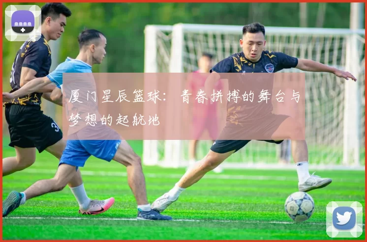 厦门星辰篮球：青春拼搏的舞台与梦想的起航地