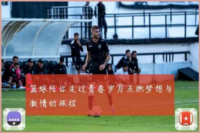 篮球陪你走过青春岁月点燃梦想与激情的旅程