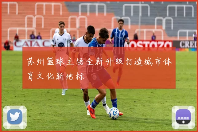 苏州篮球主场全新升级打造城市体育文化新地标